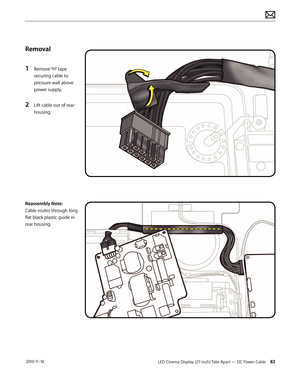 Page 83LED Cinema Display (27-inch) Take Apart — DC Power Cable 83 2010-11-18
Removal
1 
Remove “H” tape 
securing cable to 
pressure wall above 
power supply.
2 Lift cable out of rear 
housing.
Reassembly Note:
Cable routes through long 
flat black plastic guide in 
rear housing.  