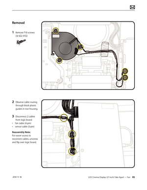 Page 85LED Cinema Display (27-inch) Take Apart — Fan 85 2010-11-18
Removal
1 
Remove T10 screws: 
(3) 922-9722 
2 Observe cable routing 
through black plastic 
guides in rear housing.
3 Disconnect 2 cables 
from logic board:
•  fan cable (4-pin)
•  sensor cable (3-pin)
Reassembly Note:  
For easier access to 
reconnect cables, unscrew 
and flip over logic board.  