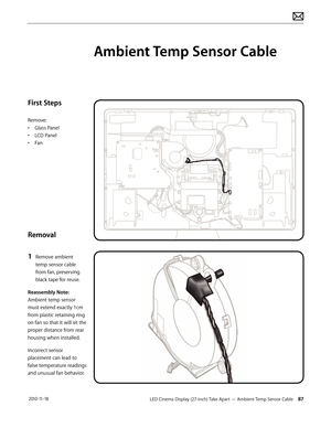 Page 87LED Cinema Display (27-inch) Take Apart — Ambient Temp Sensor Cable 87 2010-11-18
First Steps
Remove:
• Glass Panel
•  LCD Panel
•  Fan
Removal
1 
Remove ambient 
temp sensor cable 
from fan, preserving 
black tape for reuse.
Reassembly Note:  
Ambient temp sensor 
must extend exactly 1cm 
from plastic retaining ring 
on fan so that it will sit the 
proper distance from rear 
housing when installed.
Incorrect sensor 
placement can lead to 
false temperature readings 
and unusual fan behavior.
Ambient...