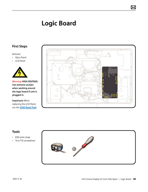 Page 88LED Cinema Display (27-inch) Take Apart — Logic Board 88 2010-11-18
First Steps
Remove:
• Glass Panel
•  LCD Panel
 
Warning: HIGH VOLTAGE: 
Use extreme caution 
when working around 
the logic board if unit is 
plugged in. 
Important: When 
replacing the LCD Panel, 
use the EDID Reset Tool.
Tools
•  ESD wrist strap
•  Torx T10 screwdriver
Logic Board  