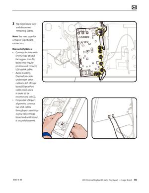 Page 90LED Cinema Display (27-inch) Take Apart — Logic Board 90 2010-11-18
3 Flip logic board over 
and disconnect 
remaining cables.
Note: See next page for 
a map of logic board 
connectors.
Reassembly Notes:
•  Connect 8 cables with 
reverse side of MLB 
facing you, then flip 
board into regular 
position and connect 
USB uplink cable.
•  Avoid trapping 
DisplayPort cable 
underneath other 
cables to left of logic 
board. DisplayPort 
cable needs slack 
in order to be 
reconnected to LCD.
•  For proper USB...