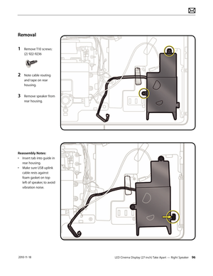 Page 96LED Cinema Display (27-inch) Take Apart — Right Speaker 96 2010-11-18
Removal
1 
Remove T10 screws: 
(2) 922-9236
2 Note cable routing 
and tape on rear 
housing.
3 Remove speaker from 
rear housing.
Reassembly Notes:
•  Insert tab into guide in 
rear housing.
•  Make sure USB uplink 
cable rests against 
foam gasket on top 
left of speaker, to avoid 
vibration noise.  