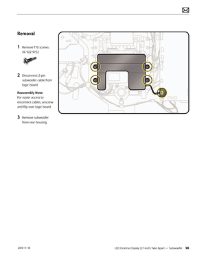 Page 98LED Cinema Display (27-inch) Take Apart — Subwoofer 98 2010-11-18
Removal
1 
Remove T10 screws: 
(4) 922-9722 
2 Disconnect 2-pin 
subwoofer cable from 
logic board
Reassembly Note:  
For easier access to 
reconnect cables, unscrew 
and flip over logic board.
3 Remove subwoofer 
from rear housing.  