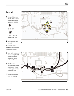 Page 100LED Cinema Display (27-inch) Take Apart — All-in-One Cable 100 2010-11-18
Removal
1 
Remove T10 screws: 
(1) 922-8685, machine, 
top left (also secures 
gasket and AC inlet) 
 
 
(2) 922-9351 
 
 
Loosen 2 other T10 
screws on AC inlet.
2 Remove round metal 
bracket.
Reassembly Note:  
Bracket tucks underneath 
metal tab of AC inlet.
3 Note cable routing and 
tape securing the USB 
uplink, DisplayPort, 
and power cables 
inside rear housing.
4 Peel back tape 
securing cables to rear 
housing, and “H”...