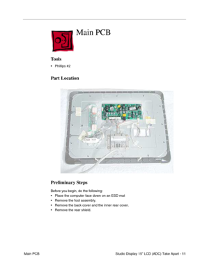 Page 14 
 Studio Display 15” LCD (ADC) Take Apart -   
11  
 Main PCB 
Main PCB
 
Tools
 
• Phillips #2 
Part Location
Preliminary Steps
 
Before you begin, do the following:
• Place the computer face down on an ESD mat
• Remove the foot assembly.
• Remove the back cover and the inner rear cover.
• Remove the rear shield. 