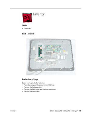 Page 16 
 Studio Display 15” LCD (ADC) Take Apart -   
13  
 Inverter 
Inverter
 
Tools
 
• Phillips #2 
Part Location
Preliminary Steps
 
Before you begin, do the following:
• Place the computer face down on an ESD mat
• Remove the foot assembly.
• Remove the back cover and the inner rear cover.
• Remove the rear shield. 