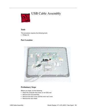 Page 18 
 Studio Display 15” LCD (ADC) Take Apart -  
15  
 USB Cable Assembly 
USB Cable Assembly
 
Tools
 
This procedure requires the following tools:
• Phillips #2 
Part Location
Preliminary Steps
 
Before you begin, do the following:
• Place the computer face down on an ESD mat
• Remove the foot assembly.
• Remove the back cover and the inner rear cover.
• Remove the rear shield. 