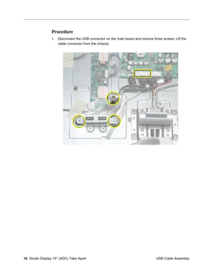 Page 19 
16  
 Studio Display 15” (ADC) Take Apart
 USB Cable Assembly 
Procedure
 
1. Disconnect the USB connector on the main board and remove three screws. Lift the 
cable connector from the chassis. 