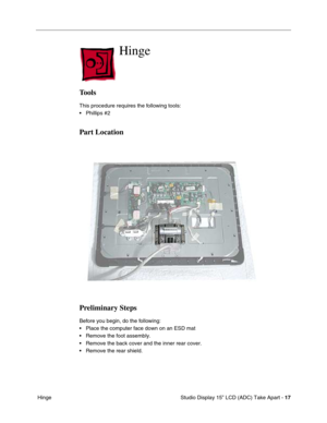 Page 20 
 Studio Display 15” LCD (ADC) Take Apart -  
17  
 Hinge 
Hinge 
 
Tools
 
This procedure requires the following tools:
• Phillips #2 
Part Location
Preliminary Steps
 
Before you begin, do the following:
• Place the computer face down on an ESD mat
• Remove the foot assembly.
• Remove the back cover and the inner rear cover.
• Remove the rear shield. 