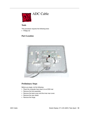 Page 22 
 Studio Display 15” LCD (ADC) Take Apart -  
19  
 ADC Cable 
ADC Cable
 
Tools
 
This procedure requires the following tools:
• Phillips #2 
Part Location
Preliminary Steps
 
Before you begin, do the following:
• Place the computer face down on an ESD mat
• Remove the foot assembly.
• Remove the back cover and the inner rear cover.
• Remove the rear shield.
• Remove the hinge. 