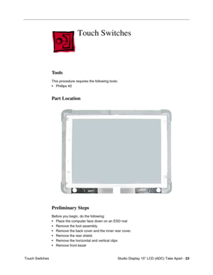 Page 26 
 Studio Display 15” LCD (ADC) Take Apart -  
23  
 Touch Switches 
Touch Switches
 
Tools
 
This procedure requires the following tools:
• Phillips #2  
Part Location
Preliminary Steps
 
Before you begin, do the following:
• Place the computer face down on an ESD mat
• Remove the foot assembly.
• Remove the back cover and the inner rear cover.
• Remove the rear shield.
• Remove the horizontal and vertical clips
• Remove front bezel  