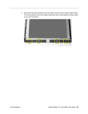 Page 28 
 Studio Display 15” LCD (ADC) Take Apart -  
25 
 Touch Switches2. Disconnect the touch switches from their cable connectors (two middle circles below). 
The touch switches rest on the rubber boots (two outer circles below); set them aside 
so you don’t lose them.  