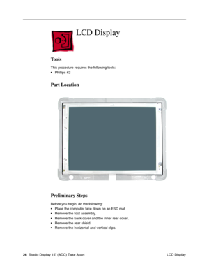 Page 29 
26  
 Studio Display 15” (ADC) Take Apart
 LCD Display 
LCD Display
 
Tools
 
This procedure requires the following tools:
• Phillips #2  
Part Location
Preliminary Steps
 
Before you begin, do the following:
• Place the computer face down on an ESD mat
• Remove the foot assembly.
• Remove the back cover and the inner rear cover.
• Remove the rear shield.
• Remove the horizontal and vertical clips. 