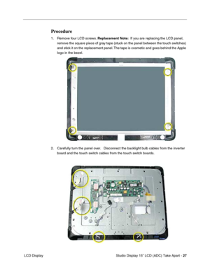 Page 30 
 Studio Display 15” LCD (ADC) Take Apart - 27
 LCD Display
Procedure
1. Remove four LCD screws. Replacement Note:  If you are replacing the LCD panel, 
remove the square piece of gray tape (stuck on the panel between the touch switches) 
and stick it on the replacement panel. The tape is cosmetic and goes behind the Apple 
logo in the bezel.
2. Carefully turn the panel over.   Disconnect the backlight bulb cables from the inverter 
board and the touch switch cables from the touch switch boards.  