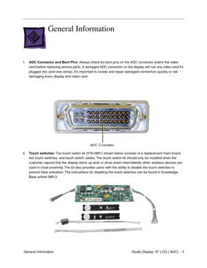 Page 38Studio Display 15” LCD ( ADC)  - 1
 General Information
General Information
1.ADC Connector and Bent Pins: Always check for bent pins on the ADC connector and/or the video 
card before replacing service parts. A damaged ADC connector on the display will ruin any video card it’s 
plugged into (and vice versa). It’s important to isolate and repair damaged connectors quickly or risk 
damaging every display and video card.
2.Touch switches: The touch switch kit (076-0891) shown below consists of a...