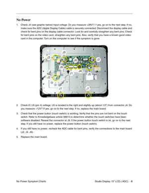 Page 42Studio Display 15” LCD ( ADC)  - 5
No Power Symptom Charts
No Power
1. Check J4 (see graphic below) input voltage. Do you measure +28V? I f yes, go on to the next step. If no, 
make sure the ADC (Apple Display Cable) cable is securely connected. Disconnect the display cable and 
check for bent pins on the display cable connector. Look for and carefully straighten any bent pins. Check 
for bent pins on the video card, straighten any bent pins. Also, verify that you have a known good video 
card in the...