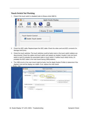 Page 458 - Studio Display 15” LCD ( ADC)   Troubleshooting
Symptom Charts
Touch Switch Not Working
1. Check if the touch switch is disabled (refer to Kbase article 58813).
2. Check the ADC cable. Replace/repair the ADC cable. Check the video card and ADC connector for 
damage (bent pins).
3. Check the touch switches. The touch switches could be faulty (rare) or the touch switch cable(s) are 
disconnected. Check the cables and touch switch and replace as needed. Usually if only one touch 
switch is bad it’s...