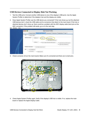 Page 46Studio Display 15” LCD ( ADC)  - 9
USB Devices Connected to Display Hub Not Work-
USB Devices Connected to Display Hub Not Working
1. Test the USB ports. Connect another USB device to one of the display’s USB ports. Use the Apple 
System Proﬁler to determine if the display’s hub and the display are visible.
2. Does Apple System Proﬁler see the USB device you connected? If the hub shows up, but the attached 
USB devices don’t, check the USB cable and its connectors that attach to the main board. If the...