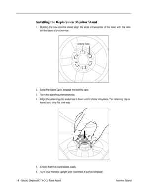 Page 12 
10 -  
Studio Display (17 ADC) Take Apart
 Monitor Stand 
Installing the Replacement Monitor Stand 
1. Holding the new monitor stand, align the slots in the center of the stand with the tabs 
on the base of the monitor.
2. Slide the stand up to engage the locking tabs.
3. Turn the stand counterclockwise.
4. Align the retaining clip and press it down until it clicks into place. The retaining clip is 
keyed and only Þts one way.
5. Check that the stand slides easily.
6. Turn your monitor upright and...