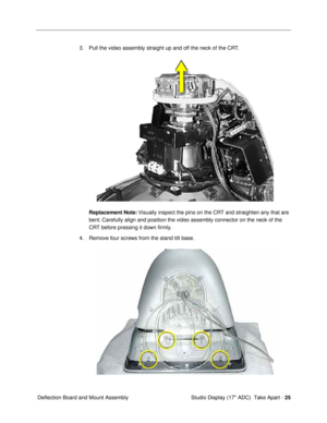 Page 27 
Studio Display (17 ADC)  Take Apart -  
25  
 Deflection Board and Mount Assembly3. Pull the video assembly straight up and off the neck of the CRT.  
Replacement Note: 
 Visually inspect the pins on the CRT and straighten any that are 
bent. Carefully align and position the video assembly connector on the neck of the 
CRT before pressing it down Þrmly.
4. Remove four screws from the stand tilt base.  