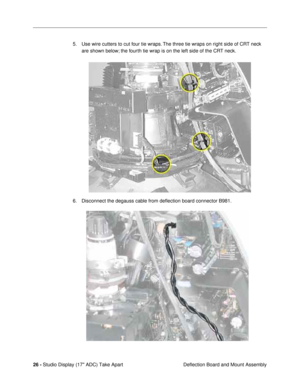Page 28 
26 -  
Studio Display (17 ADC) Take Apart
 Deflection Board and Mount Assembly 5. Use wire cutters to cut four tie wraps. The three tie wraps on right side of CRT neck 
are shown below; the fourth tie wrap is on the left side of the CRT neck.
6. Disconnect the degauss cable from deßection board connector B981.  