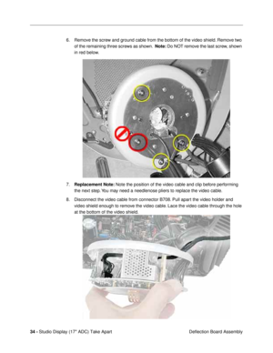 Page 3634 - Studio Display (17 ADC) Take Apart
 Deflection Board Assembly 6. Remove the screw and ground cable from the bottom of the video shield. Remove two 
of the remaining three screws as shown.  Note: Do NOT remove the last screw, shown 
in red below.
7.Replacement Note: Note the position of the video cable and clip before performing 
the next step. You may need a needlenose pliers to replace the video cable.
8. Disconnect the video cable from connector B708. Pull apart the video holder and 
video shield...