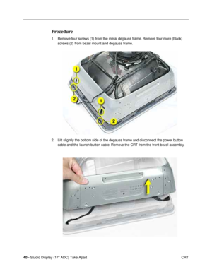 Page 4240 - Studio Display (17 ADC) Take Apart
 CRT
Procedure
1. Remove four screws (1) from the metal degauss frame. Remove four more (black) 
screws (2) from bezel mount and degauss frame. 
2. Lift slightly the bottom side of the degauss frame and disconnect the power button 
cable and the launch button cable. Remove the CRT from the front bezel assembly. 