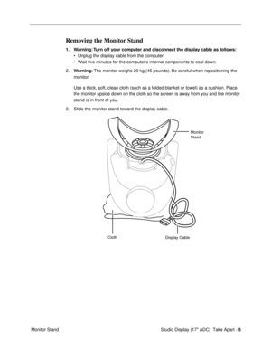 Page 7 
Studio Display (17 ADC)  Take Apart -   
5  
 Monitor Stand 
Removing the Monitor Stand 
1. Warning: Turn off your computer and disconnect the display cable as follows: 
¥ Unplug the display cable from the computer.
¥ Wait five minutes for the computerÕs internal components to cool down.
2. 
Warning: 
 The monitor weighs 20 kg (45 pounds). Be careful when repositioning the 
monitor. 
Use a thick, soft, clean cloth (such as a folded blanket or towel) as a cushion. Place 
the monitor upside down on the...