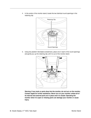 Page 8 
6 -  
Studio Display (17 ADC) Take Apart
 Monitor Stand 4. In the center of the monitor stand, locate the two identical round openings in the 
retaining clip.
5. Using two jewelerÕs ßat-blade screwdrivers, place one in each of the round openings 
and gently pry up the retaining clip until it is out of the monitor stand. 
Warning: If any tools or parts drop into the monitor, do not turn on the monitor. 
Contact Apple for further assistance. Never turn on your monitor unless all of 
its internal and...