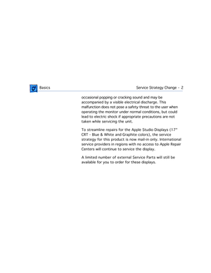 Page 4 
 BasicsService Strategy Change  -   2
 
occasional popping or cracking sound and may be 
accompanied by a visible electrical discharge. This 
malfunction does not pose a safety threat to the user when 
operating the monitor under normal conditions, but could 
lead to electric shock if appropriate precautions are not 
taken while servicing the unit.
To streamline repairs for the Apple Studio Displays (17 
CRT - Blue & White and Graphite colors), the service 
strategy for this product is now mail-in...