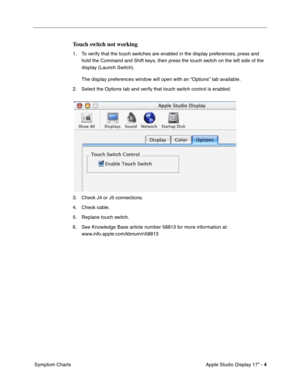 Page 11 
Apple Studio Display 17 - 
 
4
 
 Symptom Charts
 
Touch switch not working
 
1. To verify that the touch switches are enabled in the display preferences, press and 
hold the Command and Shift keys, then press the touch switch on the left side of the 
display (Launch Switch).
The display preferences window will open with an “Options” tab available.
2. Select the Options tab and verify that touch switch control is enabled.
3. Check J4 or J5 connections.
4. Check cable.
5. Replace touch switch.
6. See...