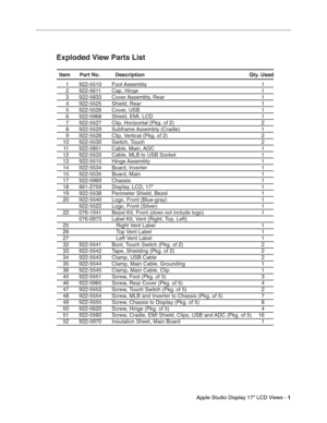 Page 14 
Apple Studio Display 17 LCD Views - 
 
1
 
 
 1  922-5510  Foot Assembly  1
 2  922-5611  Cap, Hinge  1
 3  922-5833  Cover Assembly, Rear  1
 4  922-5525  Shield, Rear  1
 5  922-5526  Cover, USB  1
  6  922-5968  Shield, EMI, LCD  1
  7  922-5527  Clip, Horizontal (Pkg. of 2)  2
 8  922-5529  Subframe Assembly (Cradle)  1
  9  922-5528  Clip, Vertical (Pkg. of 2)  2
 10  922-5530  Switch, Touch   2
 11  922-5851  Cable, Main, ADC  1 
 12  922-5533  Cable, MLB to USB Socket  1
 13  922-5515  Hinge...