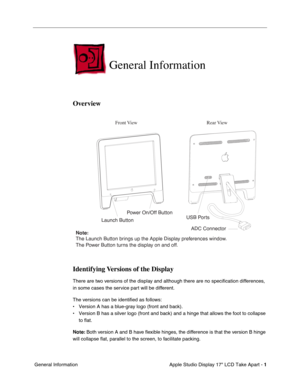 Page 3
 

Apple Studio Display 17 LCD Take Apart - 
 
1
 
 General Information
 
General Information 
 
Overview
Identifying Versions of the Display
 
There are two versions of the display and although there are no speciﬁcation differences, 
in some cases the service part will be different.
The versions can be identi ﬁed as follows:
• Version A has a blue-gray logo (front and back).
• Version B has a silver logo (front and back) and a hinge that allows t\
he foot to collapse  to flat.
 
Note:
 
 Both version A...