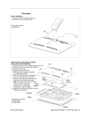 Page 5
 

Apple Studio Display 17 LCD Take Apart - 
 
3
 
 General Information
 
Procedure
  
 
 
 
 
   
  
 
 
 
 
 
 
 
    FOOT REMOVAL
  1. Remove three hex key screws (a).
  2. Remove Foot and Hinge Cap.
Screw part number:
(a) 922-5551
REAR COVER, EMI SHIELD, BEZEL,  
AND USB COVER REMOVAL
  1. Remove four hex key screws (Rear Cover) (a).
  2. Remove Rear Cover and Rear Shield.
  3. Remove screw (b).
  4. Separate the USB Cover.
  5. Peel back Vent Labels if needed  
    to release EMI Shield.
  6. Slide...