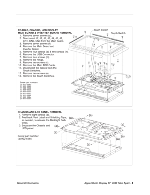 Page 6
 

Apple Studio Display 17 LCD Take Apart - 
 
4
 
 General Information
CHASSIS AND LCD PANEL REMOVAL
  1. Remove eight screws (a).
  2. Peel back Vent Label and Shielding Tape, 
      as needed, to release the Backlight Bulb 
      wires.
  3. Separate the Chassis and  
      LCD panel.
Screw part number:
(a) 922-5555
(a)
(a)
(a)(a)
(a)
(a)
(a)
(a)
CRADLE, CHASSIS, LCD DISPLAY, 
MAIN BOARD & INVERTER BOARD REMOVAL
  1.  Remove seven screws (a).
  2.  Disconnect J7, J2, J1, J6, J4, J5, J3,  
    CN1,...