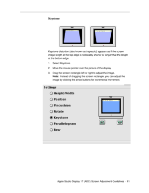 Page 11 
  Apple Studio Display 17 (ADC) Screen Adjustment Guidelines  -   
11 
Keystone
 
Keystone distortion (also known as trapezoid) appears as if the screen 
image length at the top edge is noticeably shorter or longer that the length 
at the bottom edge.
1. Select Keystone. 
2. Move the mouse pointer over the picture of the display.
3. Drag the screen rectangle left or right to adjust the image. 
Note: 
  Instead of dragging the screen rectangle, you can adjust the 
image by clicking the arrow buttons for...