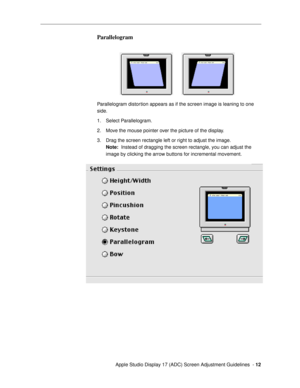 Page 12 
  Apple Studio Display 17 (ADC) Screen Adjustment Guidelines  -  
12 
Parallelogram
 
Parallelogram distortion appears as if the screen image is leaning to one 
side.
1. Select Parallelogram. 
2. Move the mouse pointer over the picture of the display.
3. Drag the screen rectangle left or right to adjust the image. 
Note: 
  Instead of dragging the screen rectangle, you can adjust the 
image by clicking the arrow buttons for incremental movement. 