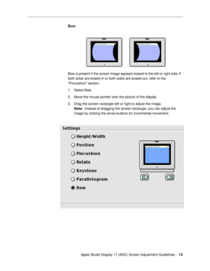 Page 13 
  Apple Studio Display 17 (ADC) Screen Adjustment Guidelines  -  
13 
Bow
 
Bow is present if the screen image appears bowed to the left or right side. If 
both sides are bowed in or both sides are bowed out, refer to the 
Pincushion section.
1. Select Bow. 
2. Move the mouse pointer over the picture of the display.
3. Drag the screen rectangle left or right to adjust the image. 
Note: 
  Instead of dragging the screen rectangle, you can adjust the 
image by clicking the arrow buttons for incremental...