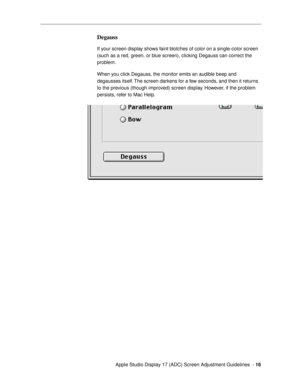 Page 16 
  Apple Studio Display 17 (ADC) Screen Adjustment Guidelines  -  
16 
Degauss 
 
If your screen display shows faint blotches of color on a single-color screen 
(such as a red, green, or blue screen), clicking Degauss can correct the 
problem.
When you click Degauss, the monitor emits an audible beep and 
degausses itself. The screen darkens for a few seconds, and then it returns 
to the previous (though improved) screen display. However, if the problem 
persists, refer to Mac Help. 