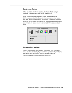 Page 18 
  Apple Studio Display 17 (ADC) Screen Adjustment Guidelines  -  
18 
Preferences Button
 
When you click the Preferences button, the Theater Mode setting is 
displayed. Theater Mode is either on (set at Auto) or off. 
When you show a movie full-screen, Theater Mode enhances the 
brightness and contrast of video content that is presented at full-screen 
size. With Theater Mode turned on, your monitor automatically brightens 
when you use full-screen mode. When you stop using the applicationÕs full-...