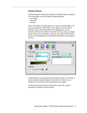 Page 5 
  Apple Studio Display 17 (ADC) Screen Adjustment Guidelines  -   
5 
Monitor Button
 
When the Monitors control panel Þrst opens, the Monitor button is selected. 
From this window, you can change the following settings:
¥ Color Depth 
¥ Resolution
¥ Contrast
Under Color Depth, the setting Millions of colors is the default setting. This 
gives your display the widest range of color options. If you ever want a 
narrower range of colors (required by some applications), you can 
temporarily set the Color...