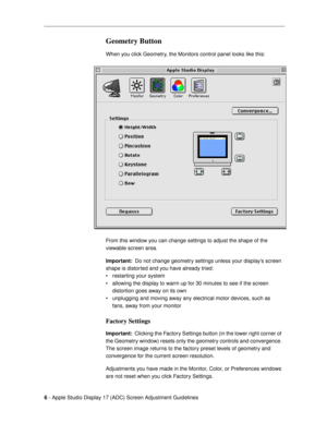 Page 6 
6 
 - Apple Studio Display 17 (ADC) Screen Adjustment Guidelines  
Geometry Button
 
When you click Geometry, the Monitors control panel looks like this:
From this window you can change settings to adjust the shape of the 
viewable screen area.   
Important:   
 Do not change geometry settings unless your displayÕs screen 
shape is distorted and you have already tried: 
¥ restarting your system
¥ allowing the display to warm up for 30 minutes to see if the screen 
distortion goes away on its own
¥...