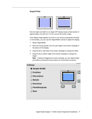 Page 7 
  Apple Studio Display 17 (ADC) Screen Adjustment Guidelines  -   
7 
Height/Width
 
Normal height and width on an Apple CRT display leaves a black border of 
approximately one-half inch (13 mm) around the screen image.
If the display image appears too short or too narrow (compressed vertically 
or horizontally), you can use the Height/Width controls to adjust the display.
1. Select Height/Width.
2. Move the mouse pointer over the outer edge of the screen rectangle in 
the picture of the display.
3....