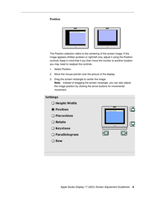 Page 8 
  Apple Studio Display 17 (ADC) Screen Adjustment Guidelines  -   
8 
Position 
 
The Position selection refers to the centering of the screen image. If the 
image appears shifted up/down or right/left only, adjust it using the Position 
controls. Keep in mind that if you then move the monitor to another location 
you may need to readjust the controls.
1. Select Position. 
2. Move the mouse pointer over the picture of the display.
3. Drag the screen rectangle to center the image.  
Note:  
   Instead...