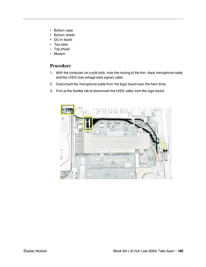 Page 101iBook G4 (12-inch Late 2004) Take Apart - 100
 Display Module• Bottom case
• Bottom shield
• DC-in board
• Top case
• Top shield
• Modem
Procedure
1. With the computer on a soft cloth, note the routing of the thin, black microphone cable 
and the LVDS (low voltage data signal) cable. 
2. Disconnect the microphone cable from the logic board near the hard drive. 
3. Pull up the ﬂexible tab to disconnect the LVDS cable from the logic board.  