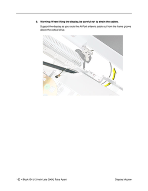 Page 104103 - iBook G4 (12-inch Late 2004) Take Apart
 Display Module 8. Warning: When lifting the display, be careful not to strain the cables.
Support the display as you route the AirPort antenna cable out from the frame groove 
above the optical drive.  