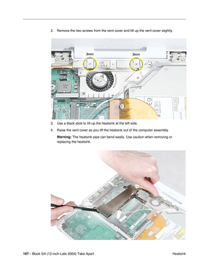 Page 108107 - iBook G4 (12-inch Late 2004) Take Apart
 Heatsink 2. Remove the two screws from the vent cover and tilt up the vent cover slightly.
3. Use a black stick to tilt up the heatsink at the left side.
4. Raise the vent cover as you lift the heatsink out of the computer assembly.
Warning: The heatsink pipe can bend easily. Use caution when removing or 
replacing the heatsink. 