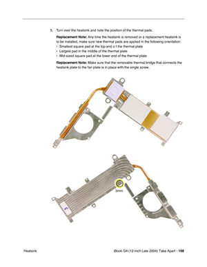 Page 109iBook G4 (12-inch Late 2004) Take Apart - 108
 Heatsink5. Turn over the heatsink and note the position of the thermal pads.
Replacement Note: Any time the heatsink is removed or a replacement heatsink is 
to be installed, make sure new thermal pads are applied in the following orientation:
• Smallest square pad at the top end o f the thermal plate
• Largest pad in the middle of the thermal plate
• Mid-sized square pad at the lower end of the thermal plate
Replacement Note: Make sure that the removable...