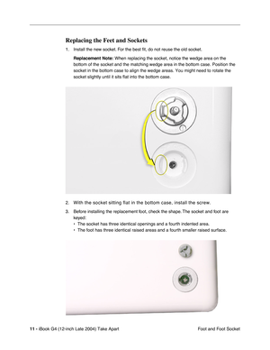 Page 12 
11 -  
iBook G4 (12-inch Late 2004) Take Apart
 Foot and Foot Socket 
Replacing the Feet and Sockets
 
1. Install the new socket. For the best ﬁt, do not reuse the old socket.  
Replacement Note: 
  
When replacing the socket, notice the wedge area on the 
bottom of the socket and the matching wedge area in the bottom case. Position the 
socket in the bottom case to align the wedge areas. You might need to rotate the 
socket slightly until it sits flat into the bottom case. 
2. 
With the socket sitting...