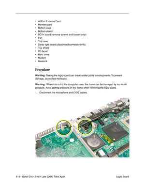 Page 112111 - iBook G4 (12-inch Late 2004) Take Apart
 Logic Board • AirPort Extreme Card
• Memory card
• Bottom case
• Bottom shield
• DC-in board (remove screws and loosen only)
• Fan
• Top case
• Sleep light board (disconnect connector only)
• Top shield
• I/O bezel
• Hard drive
• Modem
• Heatsink
Procedure
Warning: Flexing the logic board can break solder joints to components. To prevent 
damage, do not ﬂex the board.
Warning:  When it is out of the computer case, the frame can be damaged by too much...